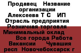 Продавец › Название организации ­ Алексеева Т.С., ИП › Отрасль предприятия ­ Розничная торговля › Минимальный оклад ­ 12 000 - Все города Работа » Вакансии   . Чувашия респ.,Новочебоксарск г.